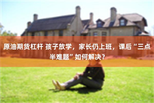 原油期货杠杆 孩子放学，家长仍上班，课后“三点半难题”如何解决？