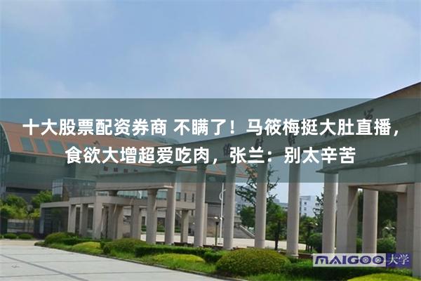 十大股票配资券商 不瞒了！马筱梅挺大肚直播，食欲大增超爱吃肉，张兰：别太辛苦