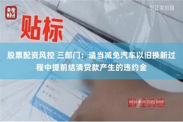 股票配资风控 三部门：适当减免汽车以旧换新过程中提前结清贷款产生的违约金
