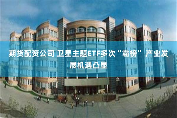 期货配资公司 卫星主题ETF多次“霸榜” 产业发展机遇凸显