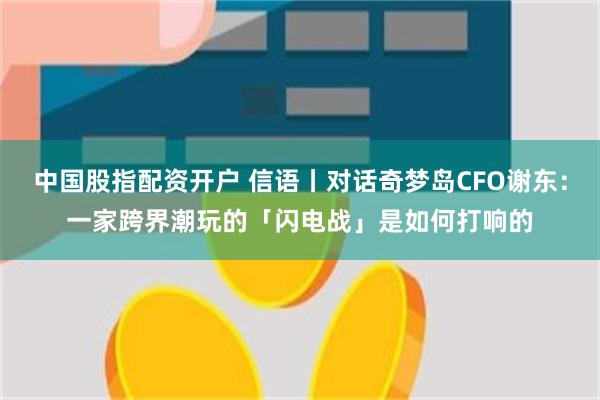中国股指配资开户 信语丨对话奇梦岛CFO谢东:一家跨界潮玩的「闪电战」是如何打响的